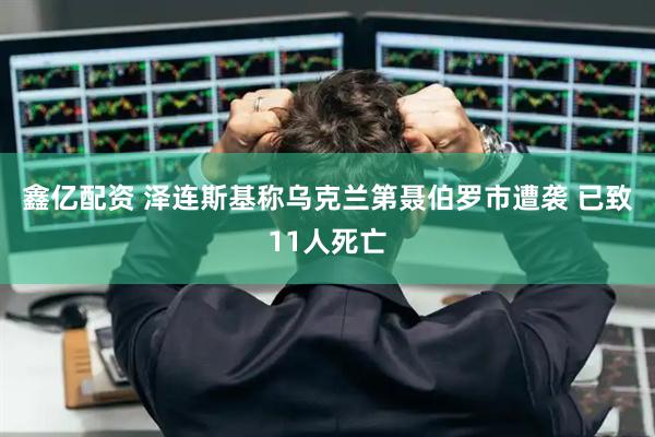 鑫亿配资 泽连斯基称乌克兰第聂伯罗市遭袭 已致11人死亡