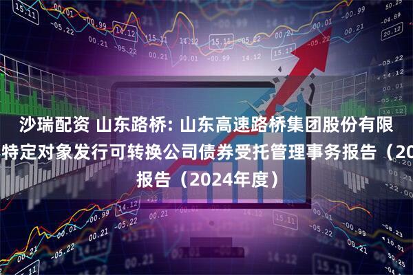 沙瑞配资 山东路桥: 山东高速路桥集团股份有限公司向不特定对象发行可转换公司债券受托管理事务报告（2024年度）