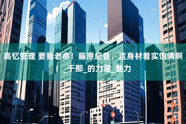 高忆管理 要我老命！藤原纪香，这身材着实饱满啊！_于那_的力量_魅力