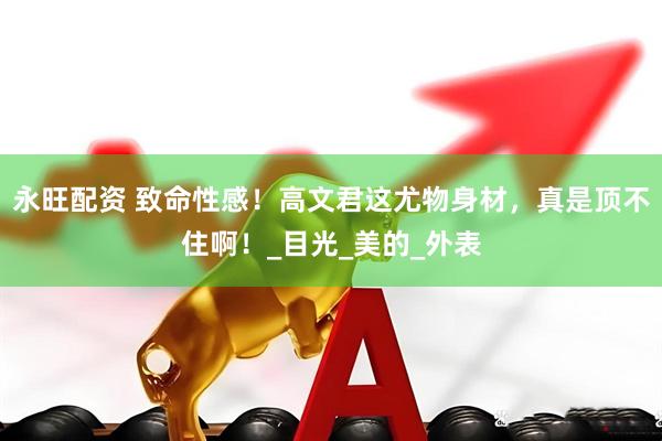 永旺配资 致命性感！高文君这尤物身材，真是顶不住啊！_目光_美的_外表