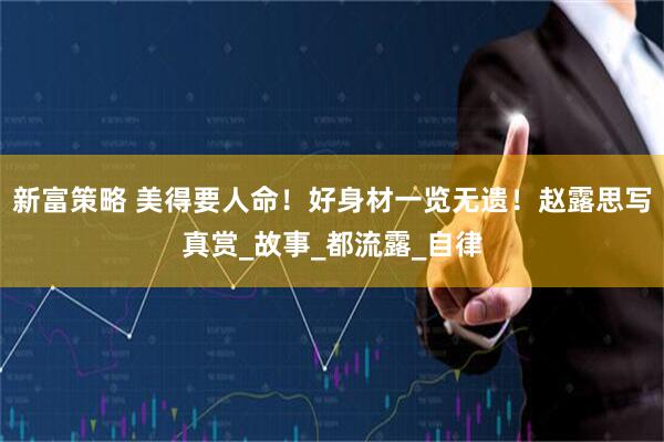 新富策略 美得要人命！好身材一览无遗！赵露思写真赏_故事_都流露_自律