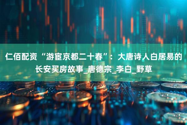 仁佰配资 “游宦京都二十春”：大唐诗人白居易的长安买房故事_唐德宗_李白_野草