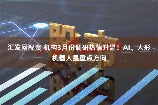 汇发网配资 机构3月份调研热情升温！AI、人形机器人是重点方向