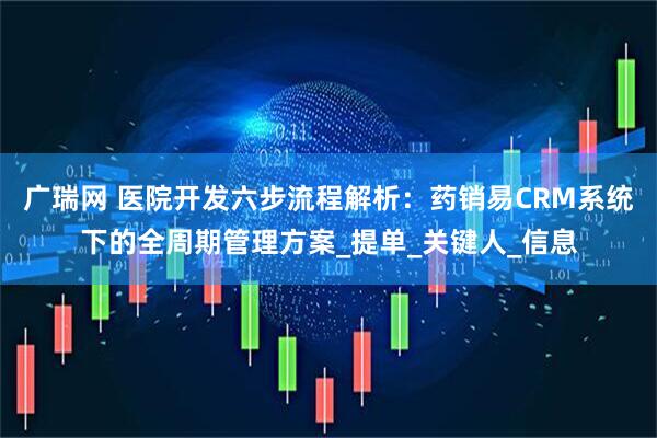 广瑞网 医院开发六步流程解析：药销易CRM系统下的全周期管理方案_提单_关键人_信息