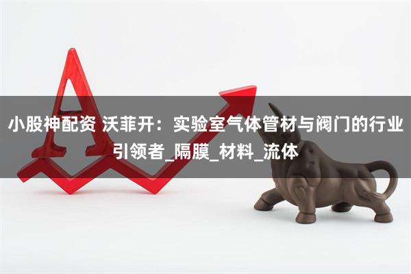 小股神配资 沃菲开：实验室气体管材与阀门的行业引领者_隔膜_材料_流体