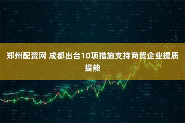 郑州配资网 成都出台10项措施支持商贸企业提质提能