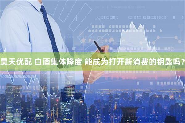 昊天优配 白酒集体降度 能成为打开新消费的钥匙吗？