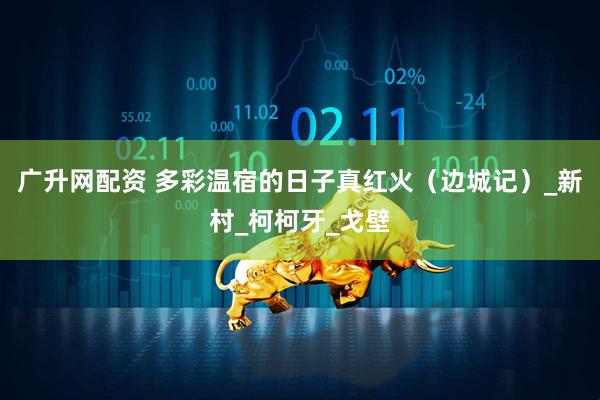 广升网配资 多彩温宿的日子真红火（边城记）_新村_柯柯牙_戈壁