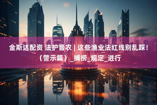 金斯达配资 法护晋农 | 这些渔业法红线别乱踩！（警示篇）_捕捞_规定_进行