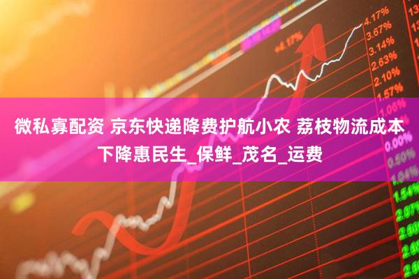 微私寡配资 京东快递降费护航小农 荔枝物流成本下降惠民生_保鲜_茂名_运费