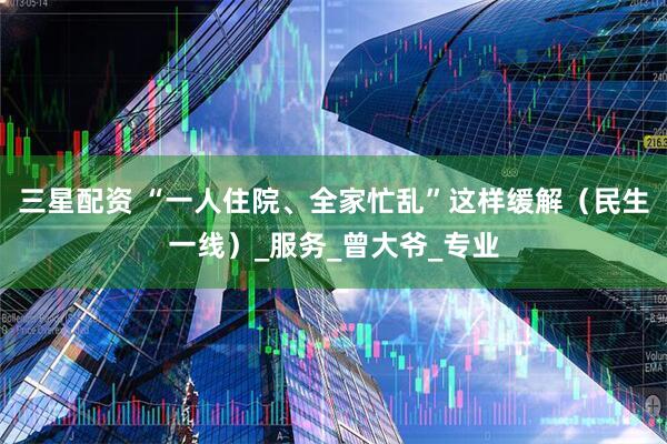 三星配资 “一人住院、全家忙乱”这样缓解（民生一线）_服务_曾大爷_专业