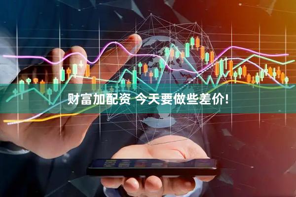 财富加配资 今天要做些差价!