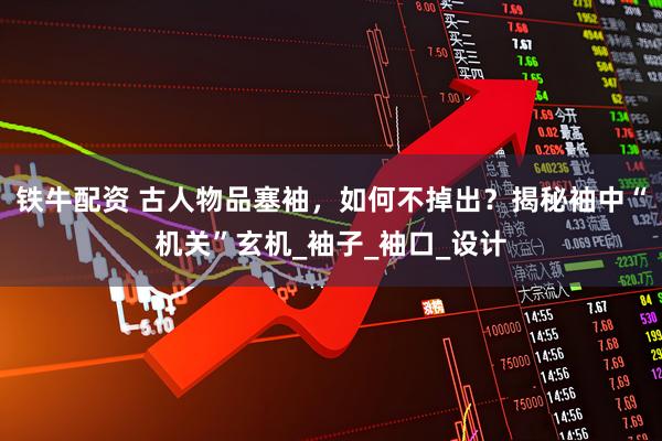 铁牛配资 古人物品塞袖，如何不掉出？揭秘袖中“机关”玄机_袖子_袖口_设计