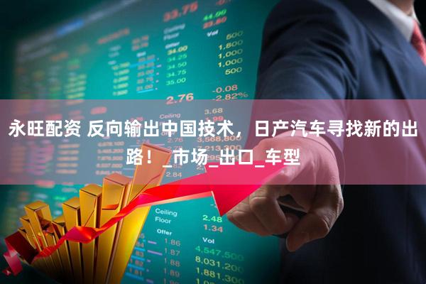 永旺配资 反向输出中国技术，日产汽车寻找新的出路！_市场_出口_车型