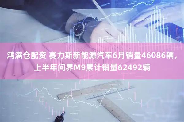 鸿满仓配资 赛力斯新能源汽车6月销量46086辆，上半年问界M9累计销量62492辆