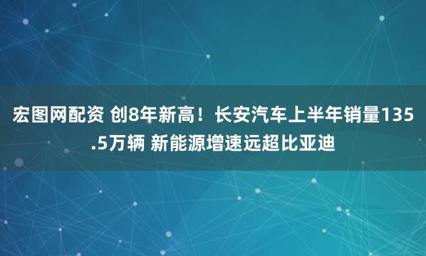 宏图网配资 创8年新高！长安汽车上半年销量135.5万辆 新能源增速远超比亚迪