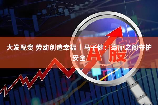 大发配资 劳动创造幸福丨马子健：毫厘之间守护安全