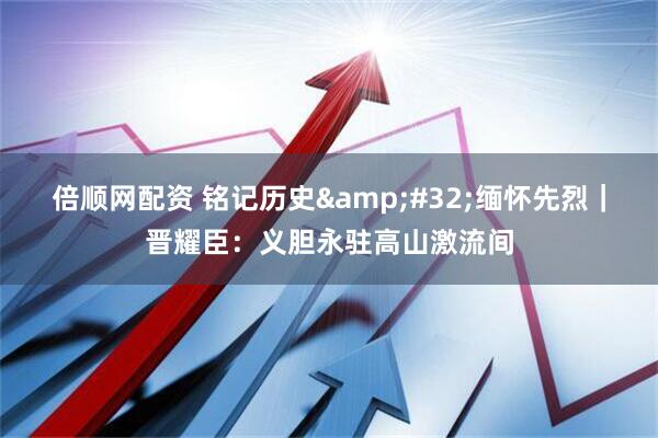 倍顺网配资 铭记历史&#32;缅怀先烈｜晋耀臣：义胆永驻高山激流间