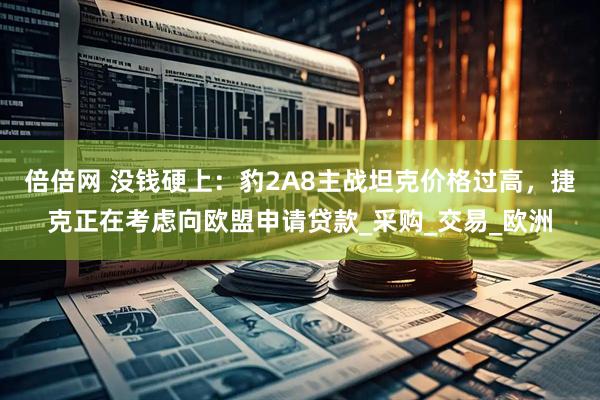 倍倍网 没钱硬上：豹2A8主战坦克价格过高，捷克正在考虑向欧盟申请贷款_采购_交易_欧洲