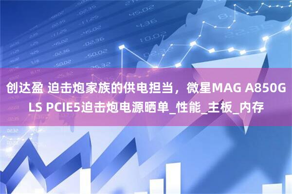 创达盈 迫击炮家族的供电担当，微星MAG A850GLS PCIE5迫击炮电源晒单_性能_主板_内存