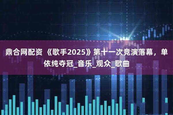 鼎合网配资 《歌手2025》第十一次竞演落幕，单依纯夺冠_音乐_观众_歌曲