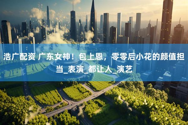 浩广配资 广东女神！包上恩，零零后小花的颜值担当_表演_都让人_演艺