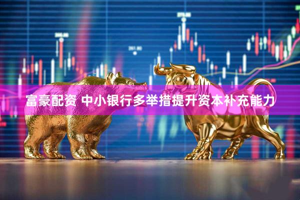 富豪配资 中小银行多举措提升资本补充能力