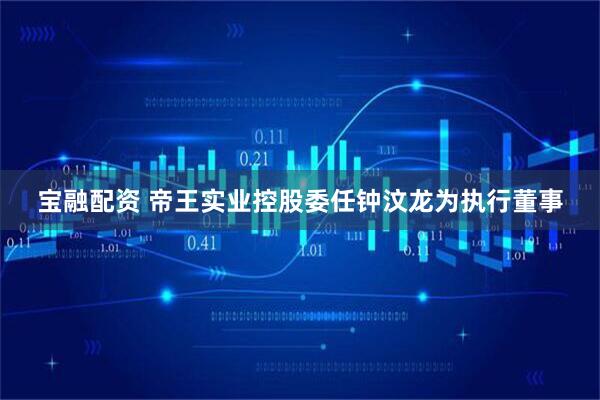 宝融配资 帝王实业控股委任钟汶龙为执行董事