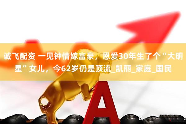 诚飞配资 一见钟情嫁富豪，恩爱30年生了个“大明星”女儿，今62岁仍是顶流_凯丽_家庭_国民