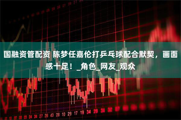 国融资管配资 陈梦任嘉伦打乒乓球配合默契，画面感十足！_角色_网友_观众