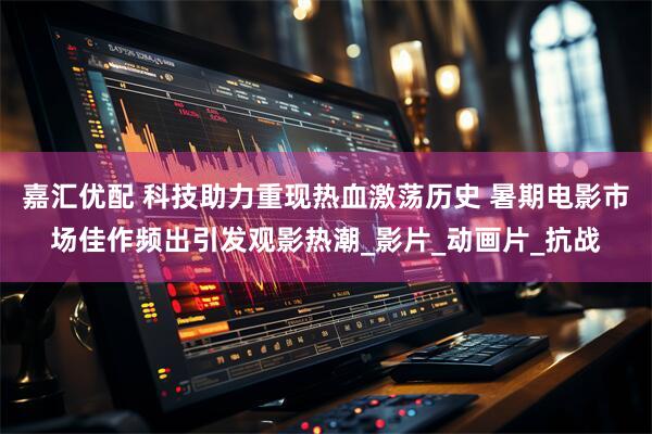 嘉汇优配 科技助力重现热血激荡历史 暑期电影市场佳作频出引发观影热潮_影片_动画片_抗战