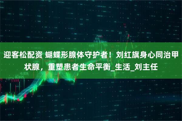 迎客松配资 蝴蝶形腺体守护者！刘红旗身心同治甲状腺，重塑患者生命平衡_生活_刘主任