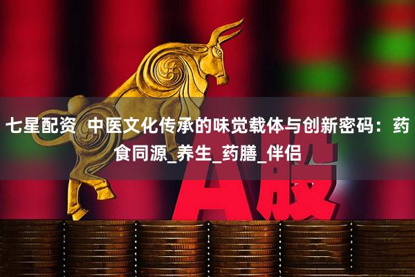 七星配资  中医文化传承的味觉载体与创新密码：药食同源_养生_药膳_伴侣