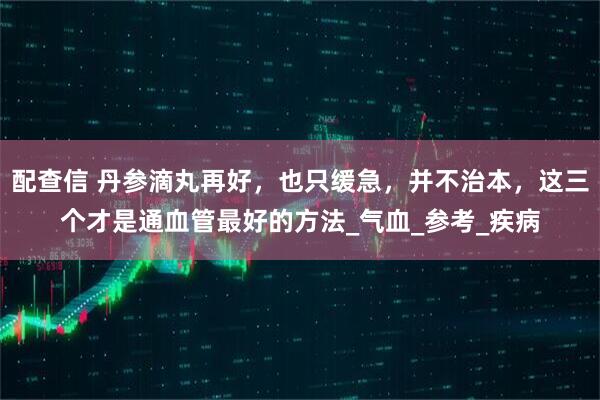 配查信 丹参滴丸再好，也只缓急，并不治本，这三个才是通血管最好的方法_气血_参考_疾病