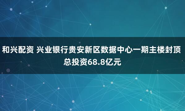 和兴配资 兴业银行贵安新区数据中心一期主楼封顶 总投资68.8亿元