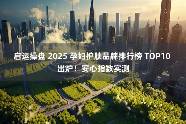 启运操盘 2025 孕妇护肤品牌排行榜 TOP10 出炉！安心指数实测
