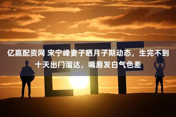 亿赢配资网 宋宁峰妻子晒月子期动态，生完不到十天出门溜达，嘴唇发白气色差