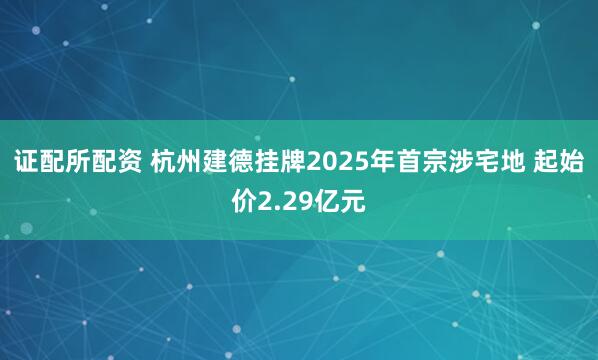 证配所配资 杭州建德挂牌2025年首宗涉宅地 起始价2.29亿元