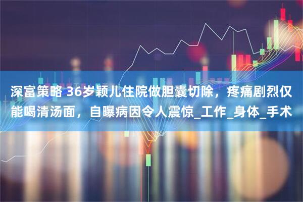深富策略 36岁颖儿住院做胆囊切除，疼痛剧烈仅能喝清汤面，自曝病因令人震惊_工作_身体_手术