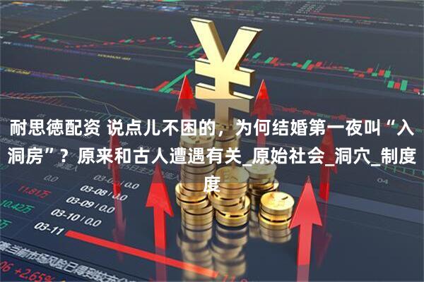 耐思徳配资 说点儿不困的,为何结婚第一夜叫“入洞房”?原来和古人遭遇有关_原始社会_洞穴_制度