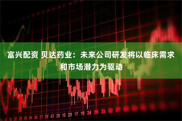 富兴配资 贝达药业：未来公司研发将以临床需求和市场潜力为驱动