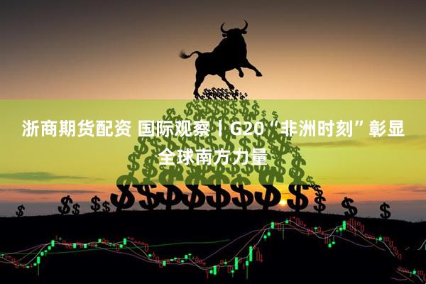 浙商期货配资 国际观察丨G20“非洲时刻”彰显全球南方力量