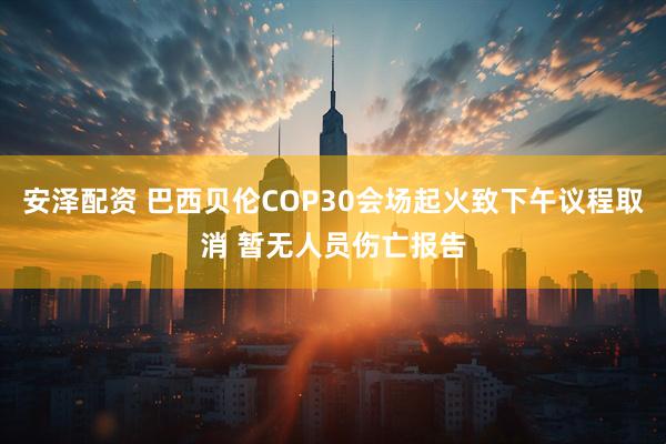安泽配资 巴西贝伦COP30会场起火致下午议程取消 暂无人员伤亡报告