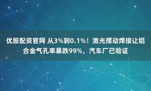 优股配资官网 从3%到0.1%！激光摆动焊接让铝合金气孔率暴跌99%，汽车厂已验证