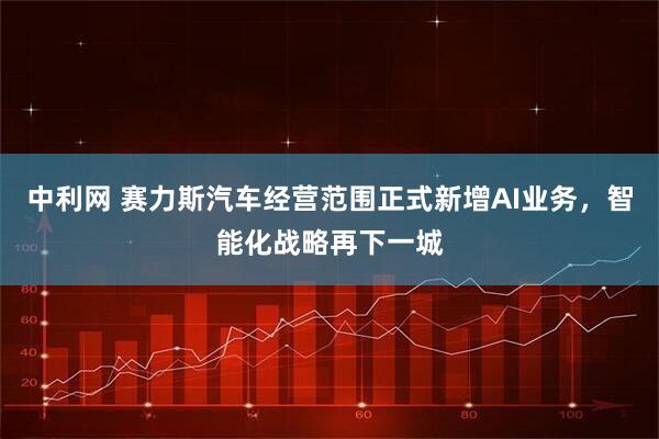 中利网 赛力斯汽车经营范围正式新增AI业务，智能化战略再下一城