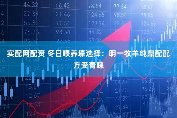 实配网配资 冬日喂养壕选择:明一牧羊纯鼎配配方受青睐