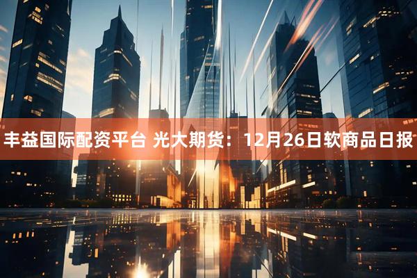 丰益国际配资平台 光大期货：12月26日软商品日报
