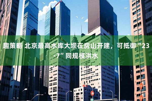 趣策略 北京最高水库大坝在房山开建，可抵御“23·7”同规模洪水