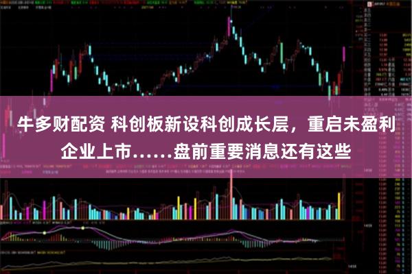 牛多财配资 科创板新设科创成长层，重启未盈利企业上市……盘前重要消息还有这些